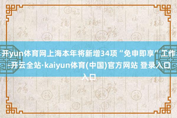 开yun体育网上海本年将新增34项“免申即享”工作-开云全站·kaiyun体育(中国)官方网站 登录入口