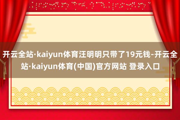 开云全站·kaiyun体育汪明明只带了19元钱-开云全站·kaiyun体育(中国)官方网站 登录入口