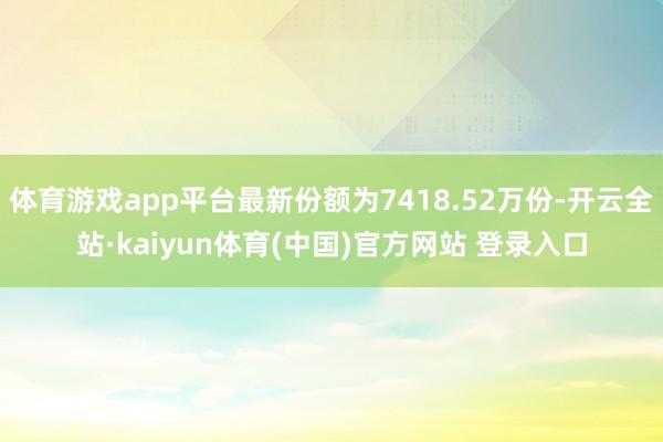 体育游戏app平台最新份额为7418.52万份-开云全站·kaiyun体育(中国)官方网站 登录入口