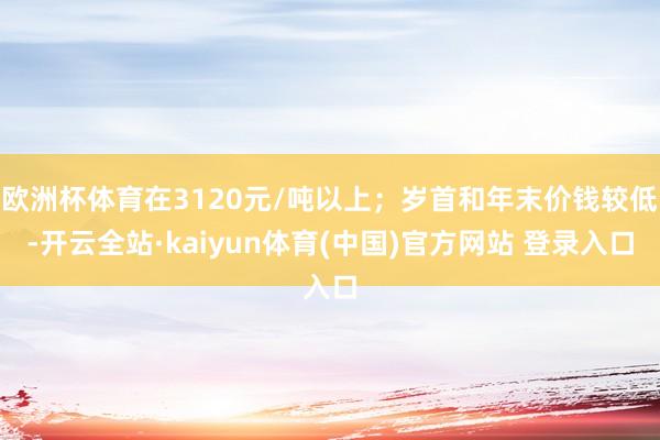 欧洲杯体育在3120元/吨以上；岁首和年末价钱较低-开云全站·kaiyun体育(中国)官方网站 登录入口