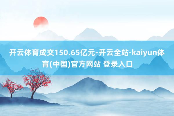 开云体育成交150.65亿元-开云全站·kaiyun体育(中国)官方网站 登录入口
