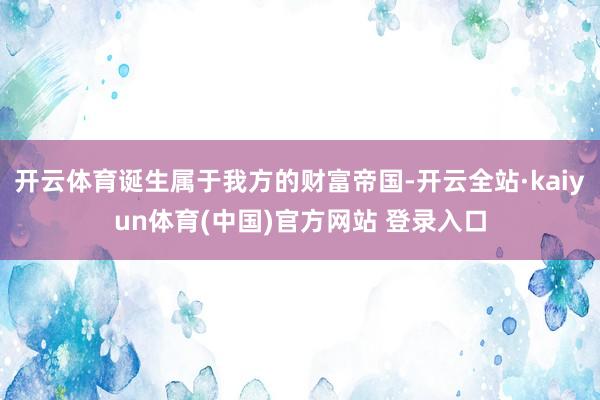 开云体育诞生属于我方的财富帝国-开云全站·kaiyun体育(中国)官方网站 登录入口