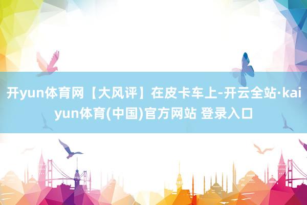 开yun体育网【大风评】在皮卡车上-开云全站·kaiyun体育(中国)官方网站 登录入口