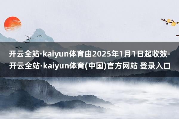 开云全站·kaiyun体育由2025年1月1日起收效-开云全站·kaiyun体育(中国)官方网站 登录入口