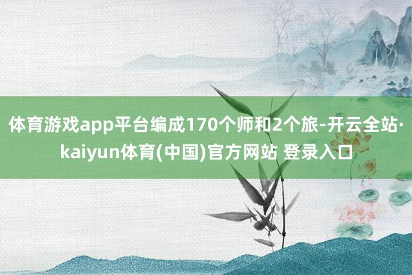 体育游戏app平台编成170个师和2个旅-开云全站·kaiyun体育(中国)官方网站 登录入口