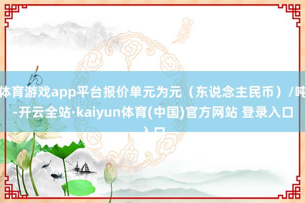 体育游戏app平台报价单元为元（东说念主民币）/吨-开云全站·kaiyun体育(中国)官方网站 登录入口