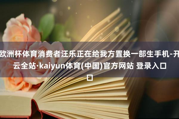 欧洲杯体育消费者汪乐正在给我方置换一部生手机-开云全站·kaiyun体育(中国)官方网站 登录入口