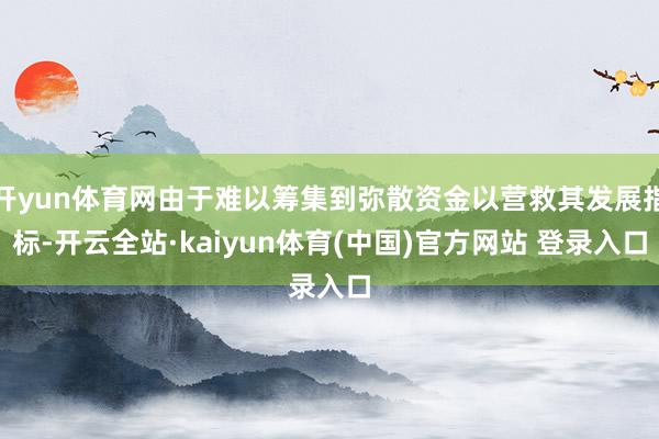 开yun体育网由于难以筹集到弥散资金以营救其发展指标-开云全站·kaiyun体育(中国)官方网站 登录入口