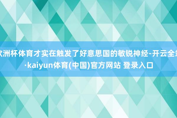 欧洲杯体育才实在触发了好意思国的敏锐神经-开云全站·kaiyun体育(中国)官方网站 登录入口
