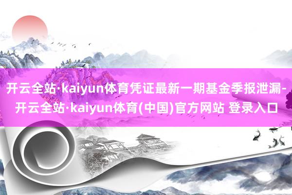 开云全站·kaiyun体育凭证最新一期基金季报泄漏-开云全站·kaiyun体育(中国)官方网站 登录入口