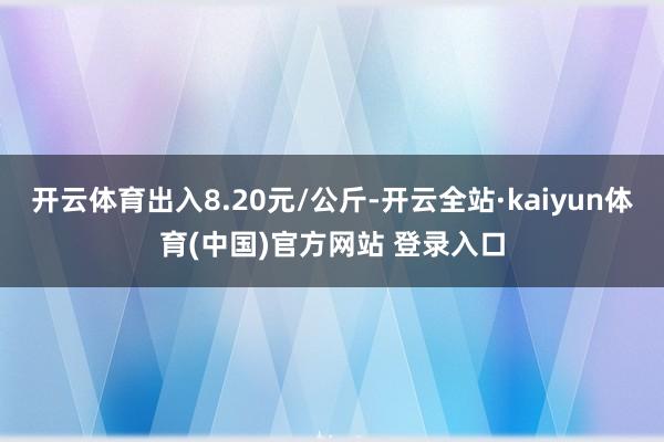 开云体育出入8.20元/公斤-开云全站·kaiyun体育(中国)官方网站 登录入口