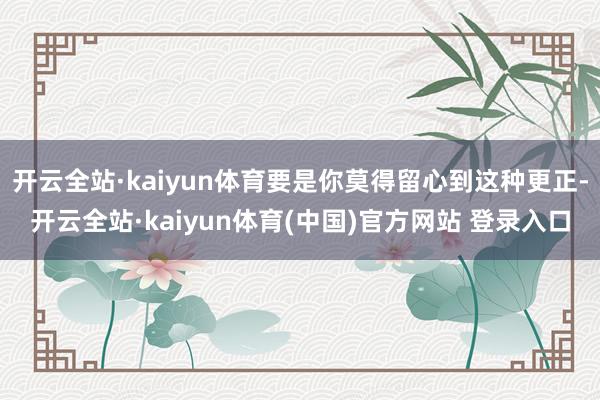 开云全站·kaiyun体育要是你莫得留心到这种更正-开云全站·kaiyun体育(中国)官方网站 登录入口