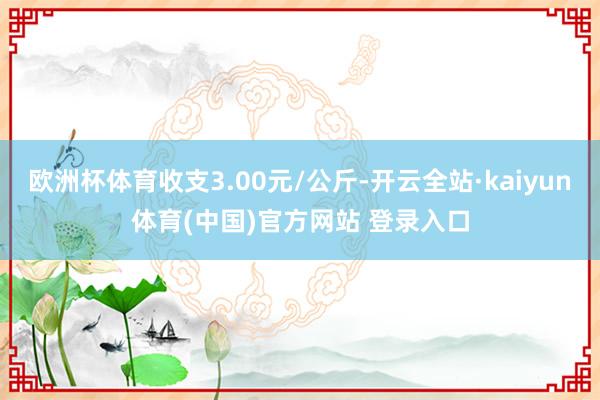 欧洲杯体育收支3.00元/公斤-开云全站·kaiyun体育(中国)官方网站 登录入口