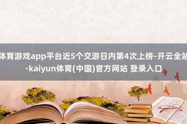 体育游戏app平台近5个交游日内第4次上榜-开云全站·kaiyun体育(中国)官方网站 登录入口