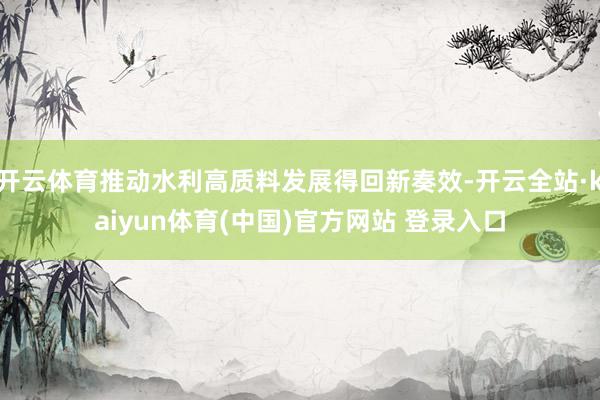 开云体育推动水利高质料发展得回新奏效-开云全站·kaiyun体育(中国)官方网站 登录入口