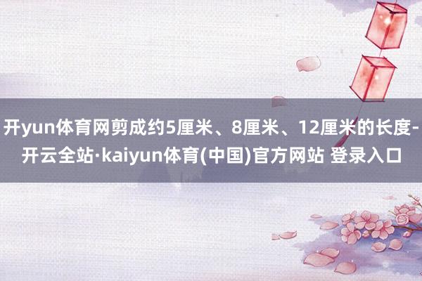 开yun体育网剪成约5厘米、8厘米、12厘米的长度-开云全站·kaiyun体育(中国)官方网站 登录入口