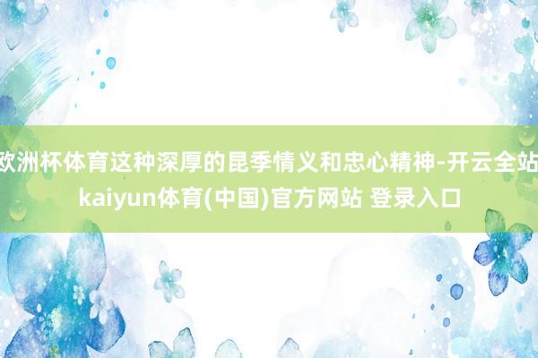 欧洲杯体育这种深厚的昆季情义和忠心精神-开云全站·kaiyun体育(中国)官方网站 登录入口