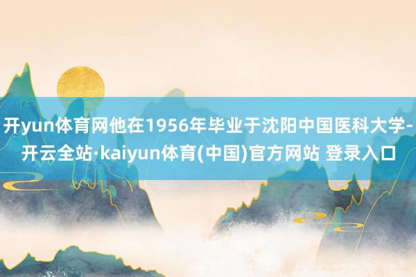 开yun体育网他在1956年毕业于沈阳中国医科大学-开云全站·kaiyun体育(中国)官方网站 登录入口