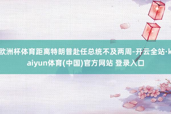 欧洲杯体育距离特朗普赴任总统不及两周-开云全站·kaiyun体育(中国)官方网站 登录入口