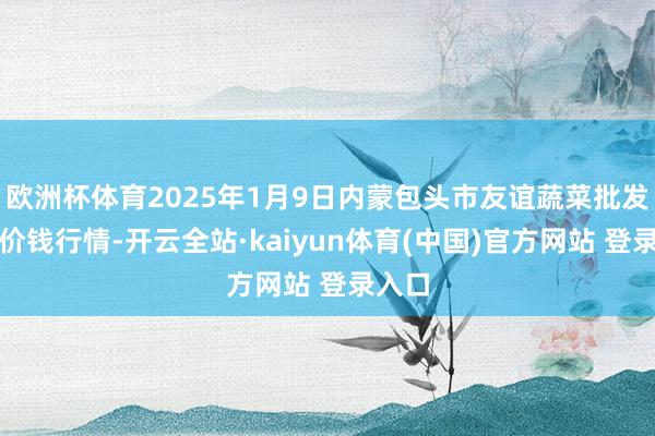 欧洲杯体育2025年1月9日内蒙包头市友谊蔬菜批发市集价钱行情-开云全站·kaiyun体育(中国)官方网站 登录入口