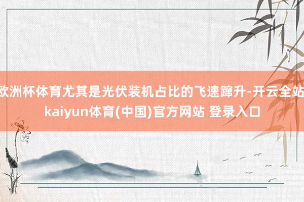 欧洲杯体育尤其是光伏装机占比的飞速蹿升-开云全站·kaiyun体育(中国)官方网站 登录入口