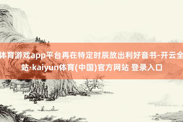 体育游戏app平台再在特定时辰放出利好音书-开云全站·kaiyun体育(中国)官方网站 登录入口