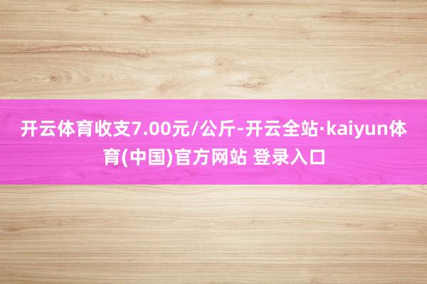 开云体育收支7.00元/公斤-开云全站·kaiyun体育(中国)官方网站 登录入口