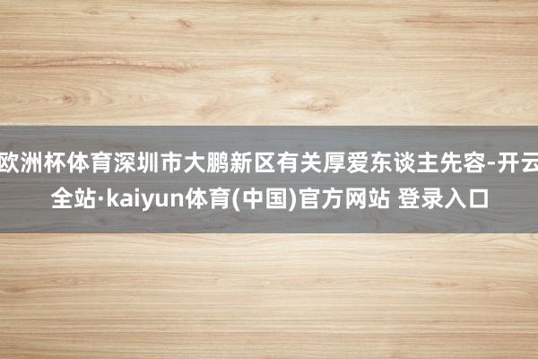 欧洲杯体育深圳市大鹏新区有关厚爱东谈主先容-开云全站·kaiyun体育(中国)官方网站 登录入口