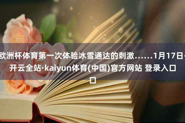 欧洲杯体育第一次体验冰雪通达的刺激……1月17日-开云全站·kaiyun体育(中国)官方网站 登录入口