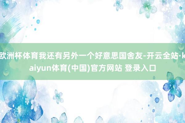 欧洲杯体育我还有另外一个好意思国舍友-开云全站·kaiyun体育(中国)官方网站 登录入口