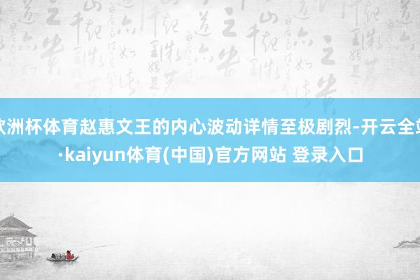 欧洲杯体育赵惠文王的内心波动详情至极剧烈-开云全站·kaiyun体育(中国)官方网站 登录入口