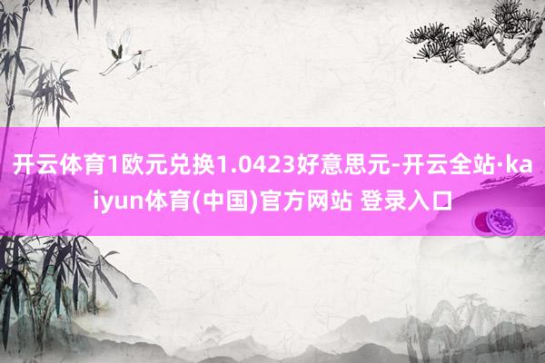 开云体育1欧元兑换1.0423好意思元-开云全站·kaiyun体育(中国)官方网站 登录入口