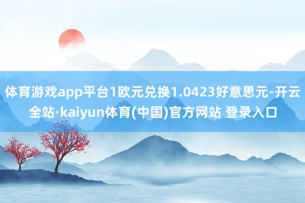 体育游戏app平台1欧元兑换1.0423好意思元-开云全站·kaiyun体育(中国)官方网站 登录入口