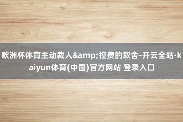 欧洲杯体育主动裁人&控费的取舍-开云全站·kaiyun体育(中国)官方网站 登录入口
