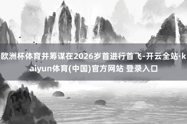 欧洲杯体育并筹谋在2026岁首进行首飞-开云全站·kaiyun体育(中国)官方网站 登录入口