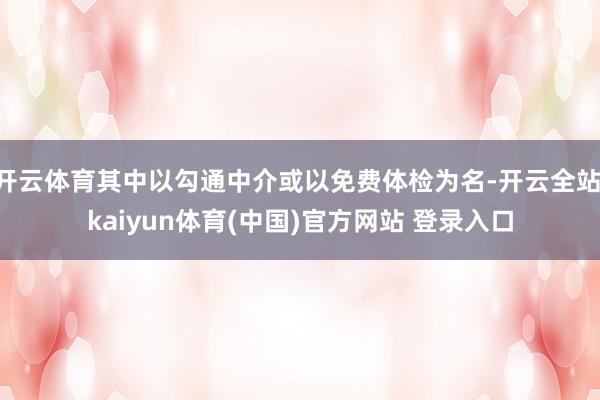 开云体育其中以勾通中介或以免费体检为名-开云全站·kaiyun体育(中国)官方网站 登录入口