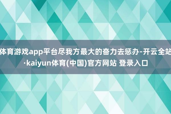 体育游戏app平台尽我方最大的奋力去惩办-开云全站·kaiyun体育(中国)官方网站 登录入口
