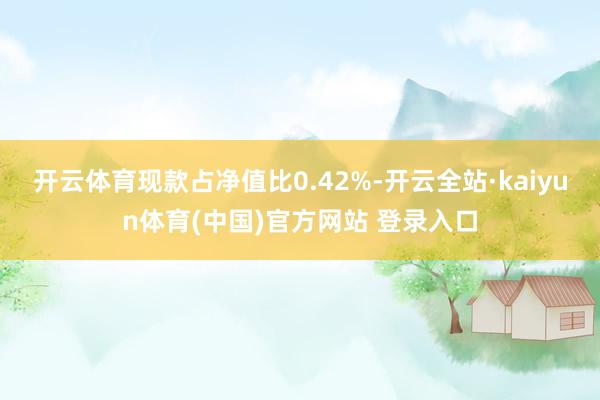开云体育现款占净值比0.42%-开云全站·kaiyun体育(中国)官方网站 登录入口