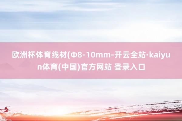 欧洲杯体育　　线材(Φ8-10mm-开云全站·kaiyun体育(中国)官方网站 登录入口