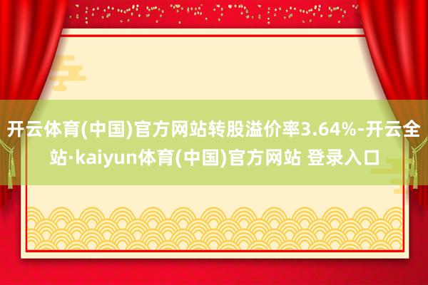 开云体育(中国)官方网站转股溢价率3.64%-开云全站·kaiyun体育(中国)官方网站 登录入口