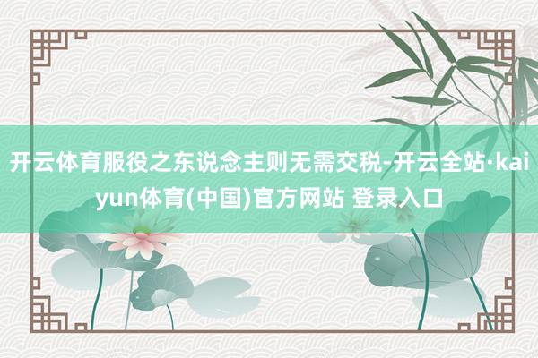 开云体育服役之东说念主则无需交税-开云全站·kaiyun体育(中国)官方网站 登录入口