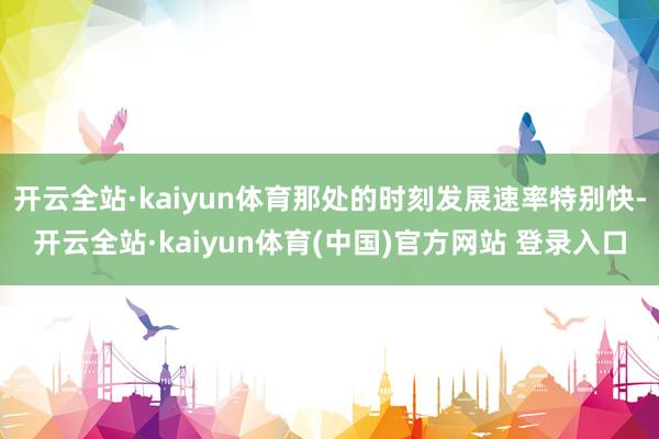 开云全站·kaiyun体育那处的时刻发展速率特别快-开云全站·kaiyun体育(中国)官方网站 登录入口