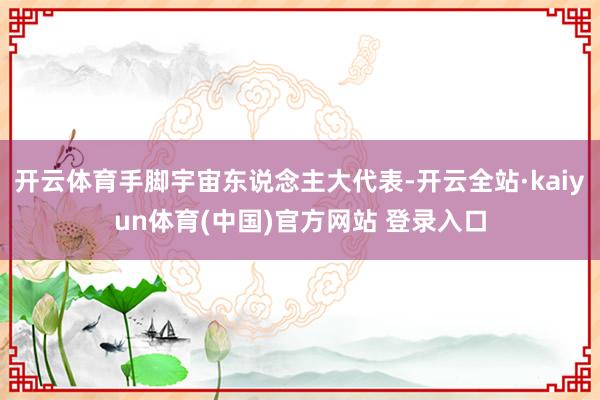 开云体育手脚宇宙东说念主大代表-开云全站·kaiyun体育(中国)官方网站 登录入口