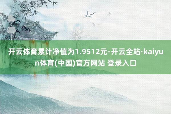 开云体育累计净值为1.9512元-开云全站·kaiyun体育(中国)官方网站 登录入口