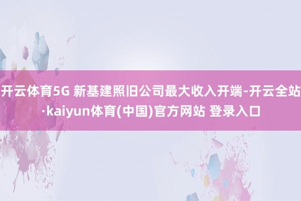 开云体育5G 新基建照旧公司最大收入开端-开云全站·kaiyun体育(中国)官方网站 登录入口