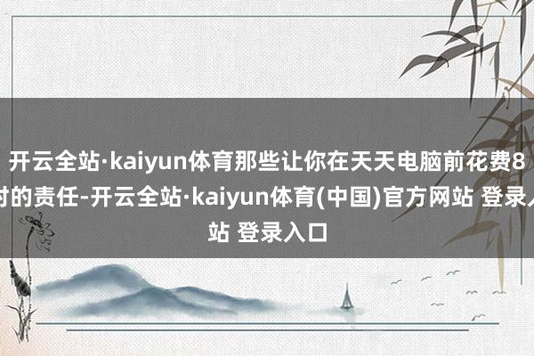 开云全站·kaiyun体育那些让你在天天电脑前花费8小时的责任-开云全站·kaiyun体育(中国)官方网站 登录入口