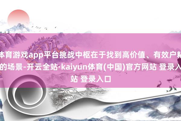体育游戏app平台挑战中枢在于找到高价值、有效户粘性的场景-开云全站·kaiyun体育(中国)官方网站 登录入口