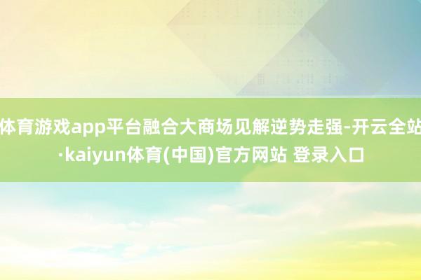 体育游戏app平台融合大商场见解逆势走强-开云全站·kaiyun体育(中国)官方网站 登录入口
