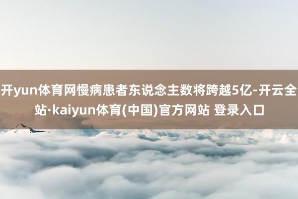 开yun体育网慢病患者东说念主数将跨越5亿-开云全站·kaiyun体育(中国)官方网站 登录入口