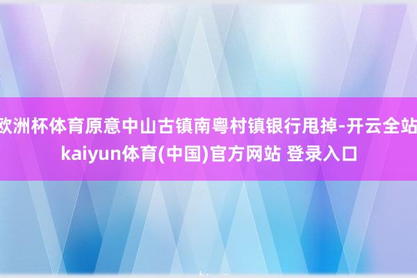 欧洲杯体育原意中山古镇南粤村镇银行甩掉-开云全站·kaiyun体育(中国)官方网站 登录入口